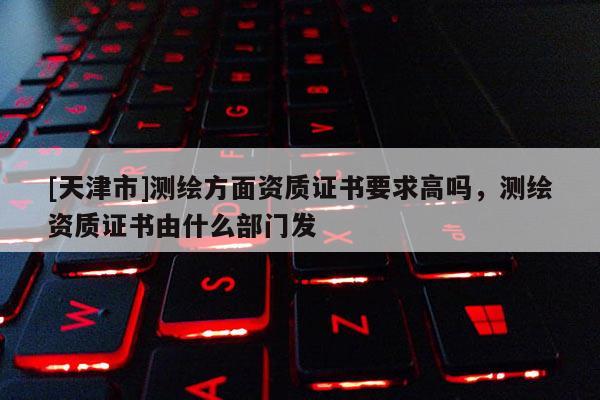 [天津市]测绘方面资质证书要求高吗，测绘资质证书由什么部门发
