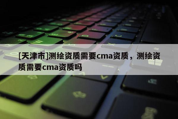[天津市]测绘资质需要cma资质，测绘资质需要cma资质吗