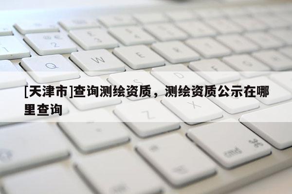 [天津市]查询测绘资质，测绘资质公示在哪里查询