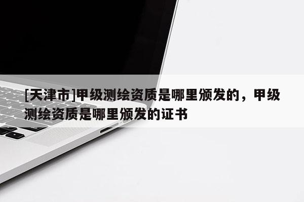 [天津市]甲级测绘资质是哪里颁发的，甲级测绘资质是哪里颁发的证书