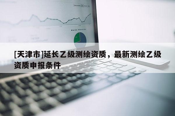 [天津市]延长乙级测绘资质，最新测绘乙级资质申报条件
