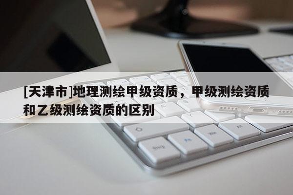 [天津市]地理测绘甲级资质，甲级测绘资质和乙级测绘资质的区别