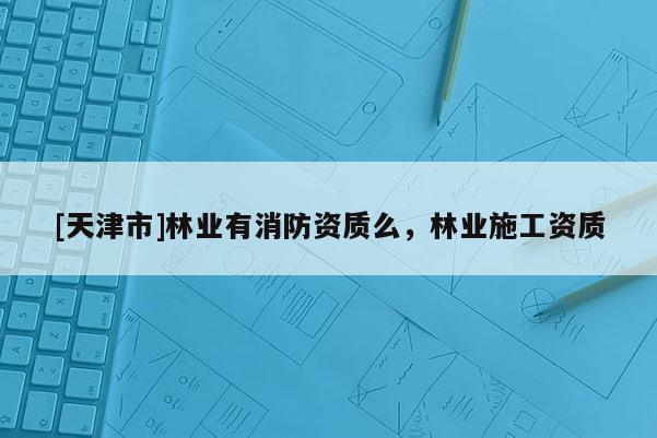 [天津市]林业有消防资质么，林业施工资质