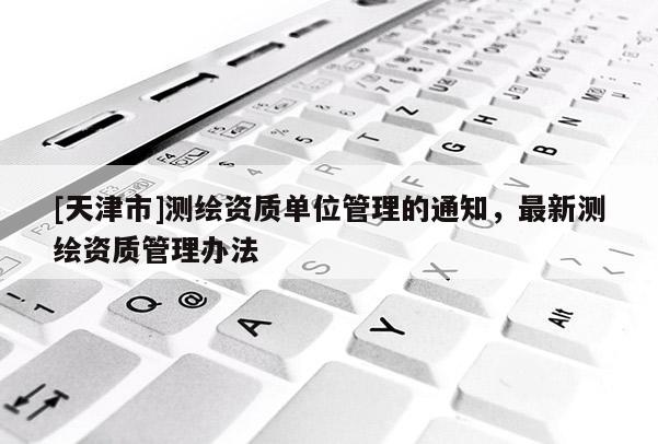 [天津市]测绘资质单位管理的通知，最新测绘资质管理办法