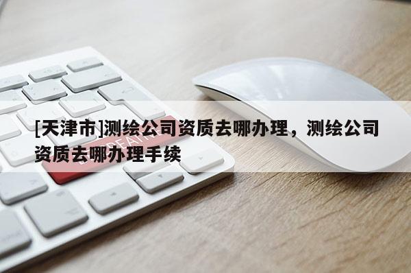 [天津市]测绘公司资质去哪办理，测绘公司资质去哪办理手续