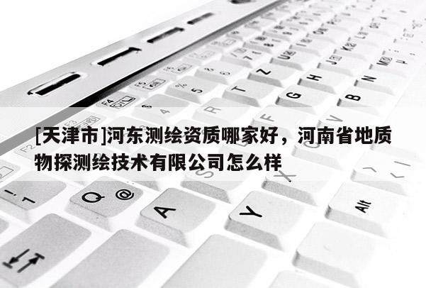 [天津市]河东测绘资质哪家好，河南省地质物探测绘技术有限公司怎么样