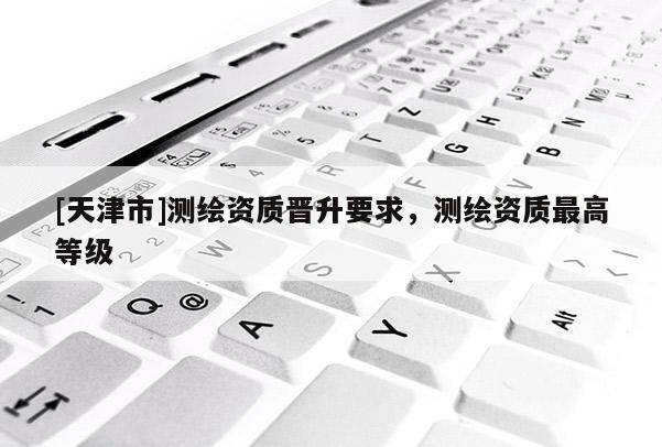 [天津市]测绘资质晋升要求，测绘资质最高等级