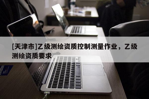 [天津市]乙级测绘资质控制测量作业，乙级测绘资质要求