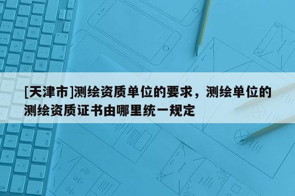 [天津市]测绘资质单位的要求，测绘单位的测绘资质证书由哪里统一规定