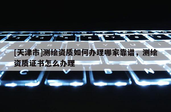 [天津市]测绘资质如何办理哪家靠谱，测绘资质证书怎么办理