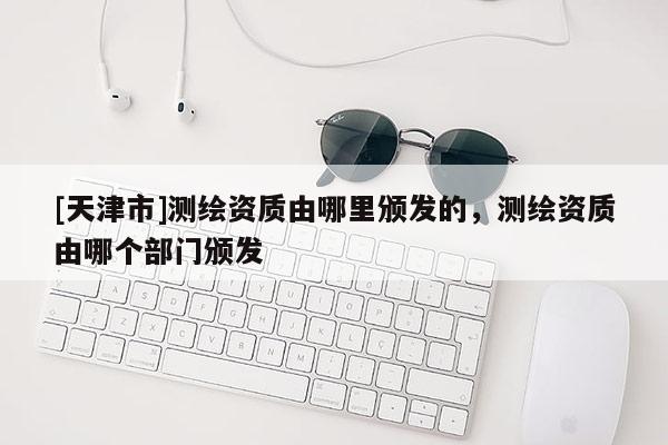 [天津市]测绘资质由哪里颁发的，测绘资质由哪个部门颁发