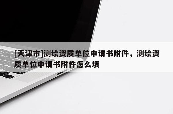 [天津市]测绘资质单位申请书附件，测绘资质单位申请书附件怎么填