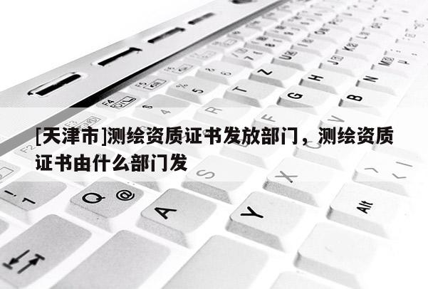 [天津市]测绘资质证书发放部门，测绘资质证书由什么部门发