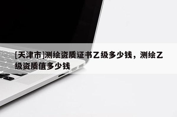[天津市]测绘资质证书乙级多少钱，测绘乙级资质值多少钱
