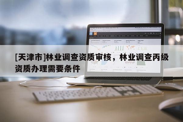 [天津市]林业调查资质审核，林业调查丙级资质办理需要条件