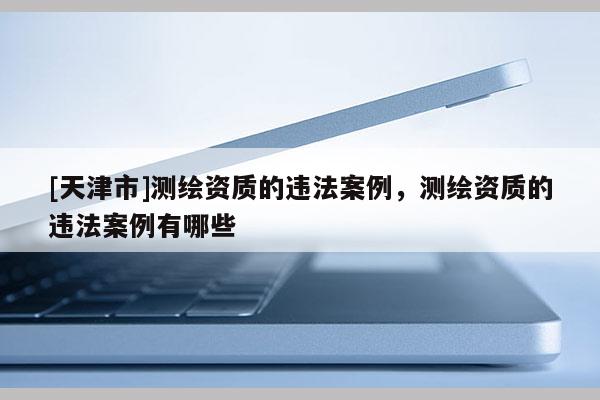 [天津市]测绘资质的违法案例，测绘资质的违法案例有哪些