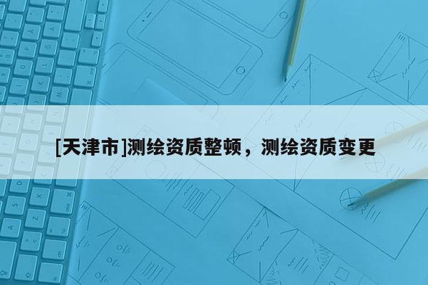 [天津市]测绘资质整顿，测绘资质变更