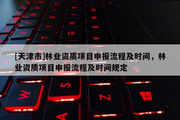 [天津市]林业资质项目申报流程及时间，林业资质项目申报流程及时间规定