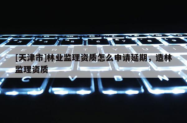[天津市]林业监理资质怎么申请延期，造林监理资质