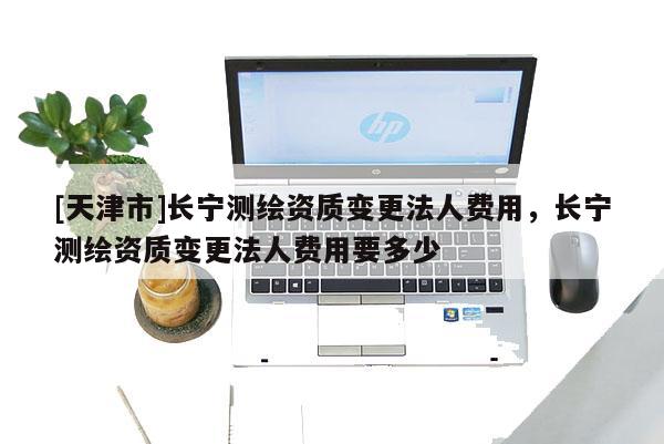 [天津市]长宁测绘资质变更法人费用，长宁测绘资质变更法人费用要多少