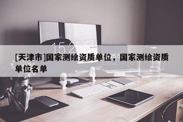 [天津市]国家测绘资质单位，国家测绘资质单位名单