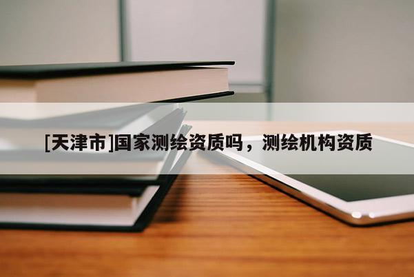 [天津市]国家测绘资质吗，测绘机构资质