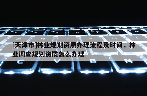 [天津市]林业规划资质办理流程及时间，林业调查规划资质怎么办理