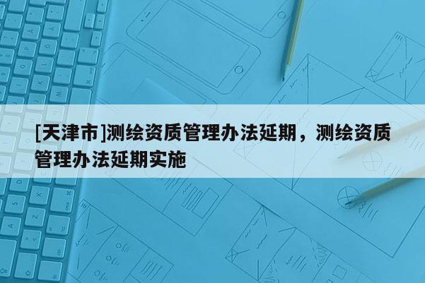 [天津市]测绘资质管理办法延期，测绘资质管理办法延期实施
