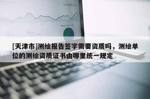 [天津市]测绘报告签字需要资质吗，测绘单位的测绘资质证书由哪里统一规定