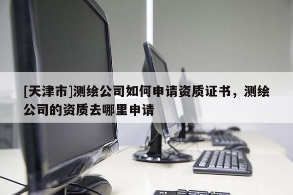 [天津市]测绘公司如何申请资质证书，测绘公司的资质去哪里申请