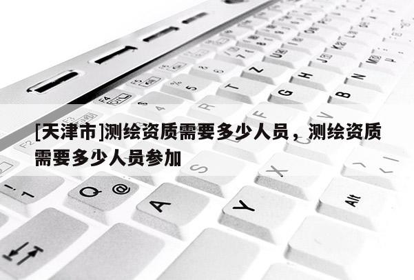 [天津市]测绘资质需要多少人员，测绘资质需要多少人员参加