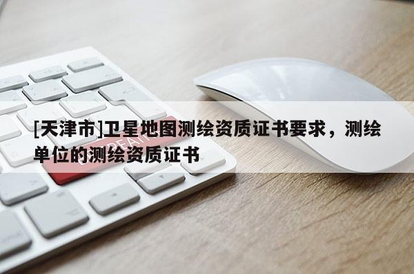 [天津市]卫星地图测绘资质证书要求，测绘单位的测绘资质证书