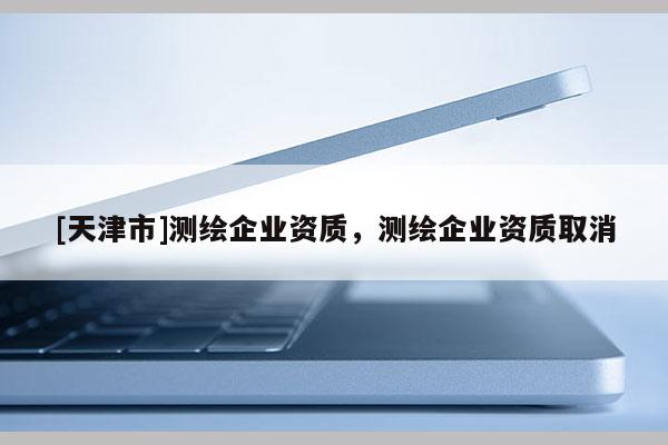 [天津市]测绘企业资质，测绘企业资质取消
