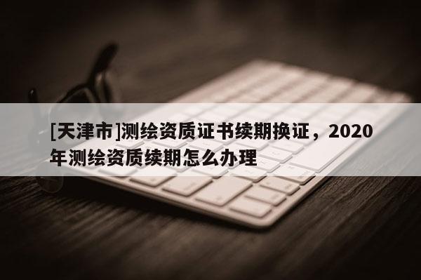 [天津市]测绘资质证书续期换证，2020年测绘资质续期怎么办理
