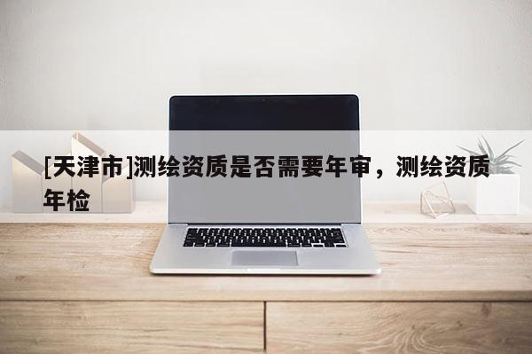 [天津市]测绘资质是否需要年审，测绘资质年检