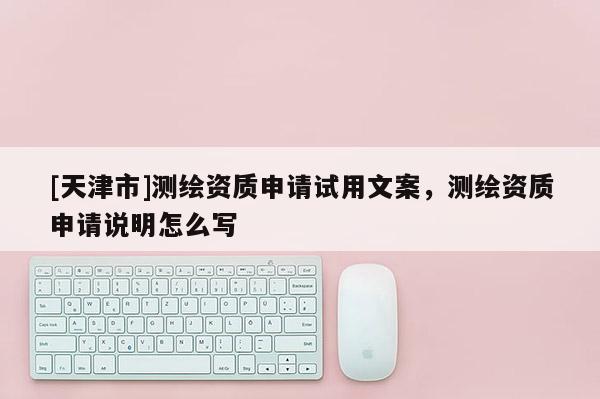 [天津市]测绘资质申请试用文案，测绘资质申请说明怎么写