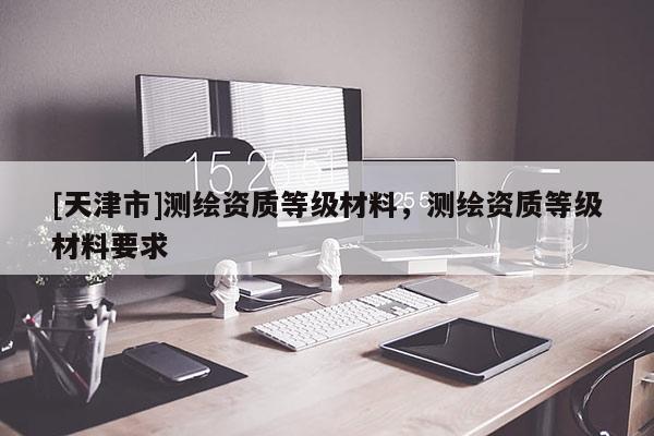 [天津市]测绘资质等级材料，测绘资质等级材料要求