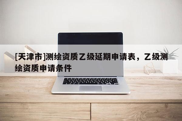 [天津市]测绘资质乙级延期申请表，乙级测绘资质申请条件