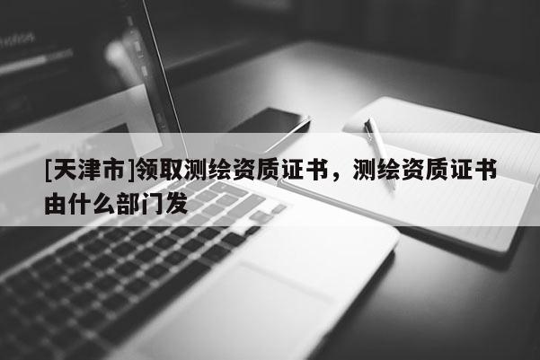 [天津市]领取测绘资质证书，测绘资质证书由什么部门发