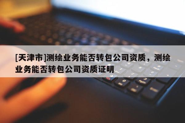 [天津市]测绘业务能否转包公司资质，测绘业务能否转包公司资质证明