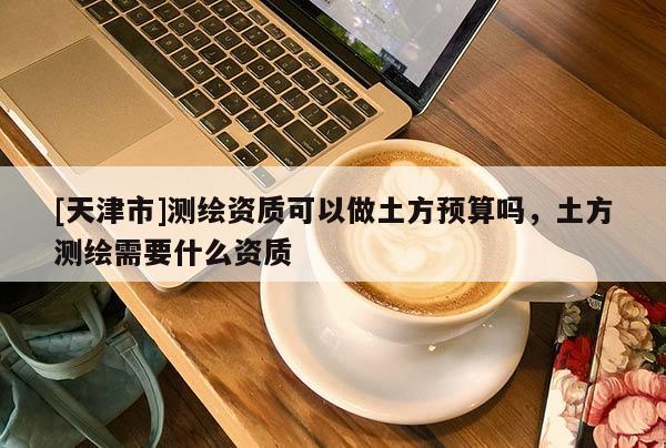 [天津市]测绘资质可以做土方预算吗，土方测绘需要什么资质