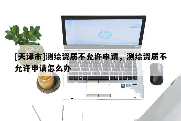 [天津市]测绘资质不允许申请，测绘资质不允许申请怎么办