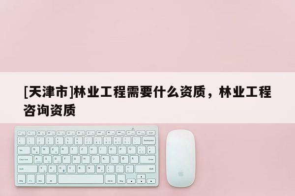 [天津市]林业工程需要什么资质，林业工程咨询资质