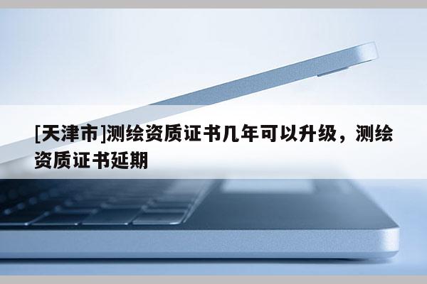 [天津市]测绘资质证书几年可以升级，测绘资质证书延期