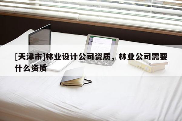 [天津市]林业设计公司资质，林业公司需要什么资质