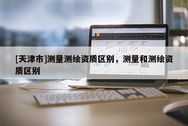 [天津市]测量测绘资质区别，测量和测绘资质区别