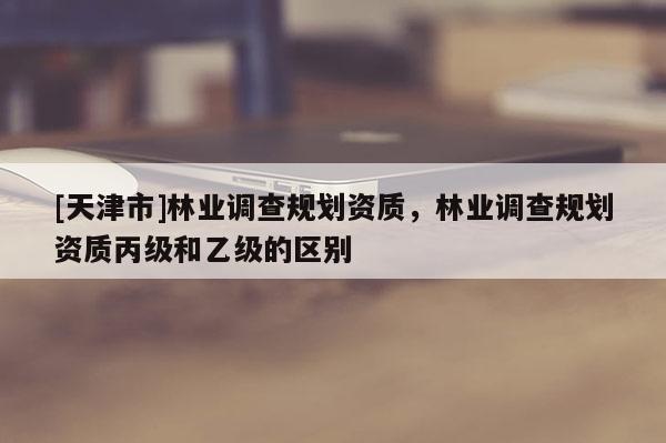 [天津市]林业调查规划资质，林业调查规划资质丙级和乙级的区别