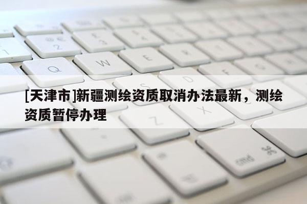 [天津市]新疆测绘资质取消办法最新，测绘资质暂停办理