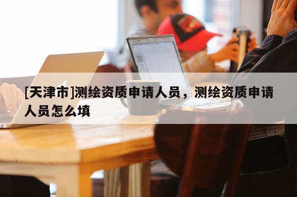 [天津市]测绘资质申请人员，测绘资质申请人员怎么填