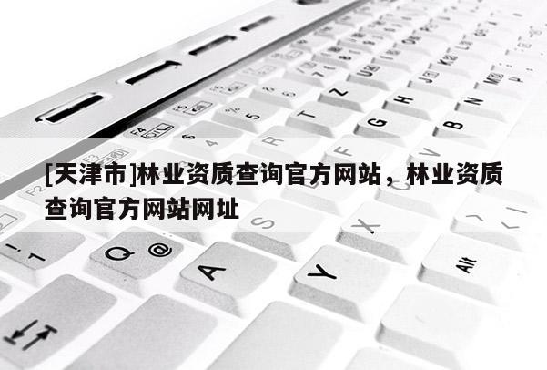 [天津市]林业资质查询官方网站，林业资质查询官方网站网址